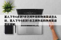 某人下午6点到7点之间外出购物用英语怎么说，某人下午6点到7点之间外出购物用英语怎么说呢