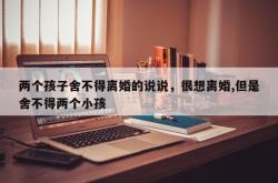 两个孩子舍不得离婚的说说，很想离婚,但是舍不得两个小孩