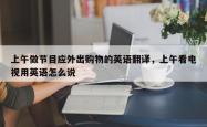 上午做节目应外出购物的英语翻译，上午看电视用英语怎么说