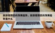 旅游度假区的发展趋势，旅游度假区的发展趋势是什么