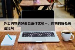 外出购物的好处英语作文初一，购物的好处英语短句