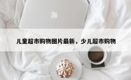 儿童超市购物图片最新，少儿超市购物