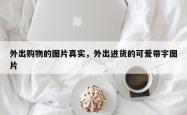 外出购物的图片真实，外出进货的可爱带字图片
