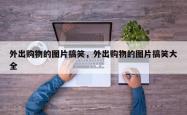 外出购物的图片搞笑，外出购物的图片搞笑大全