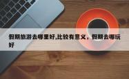 假期旅游去哪里好,比较有意义，假期去哪玩好