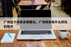 广州这个周末去哪里玩，广州周末有什么好玩的地方