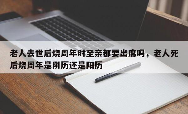 老人去世后烧周年时至亲都要出席吗，老人死后烧周年是阴历还是阳历