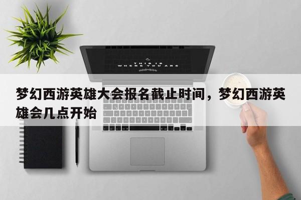 梦幻西游英雄大会报名截止时间,梦幻西游英雄会几点开始