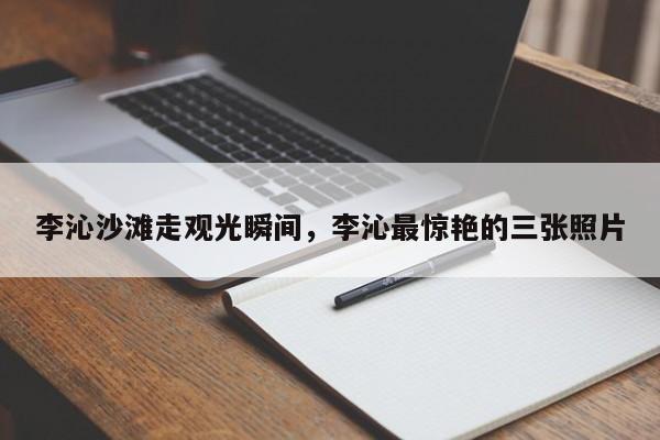 李沁沙滩走观光瞬间,李沁最惊艳的三张照片