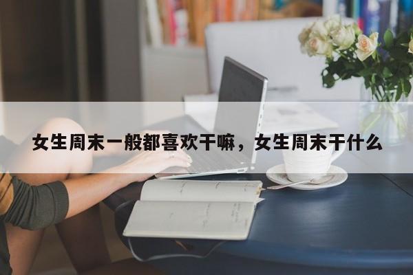 女生周末一般都喜欢干嘛,女生周末干什么