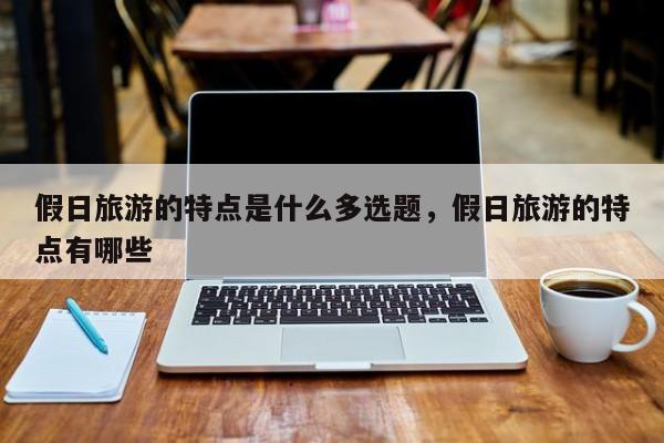 假日旅游的特点是什么多选题,假日旅游的特点有哪些