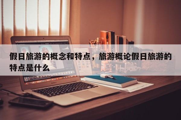 假日旅游的概念和特点,旅游概论假日旅游的特点是什么