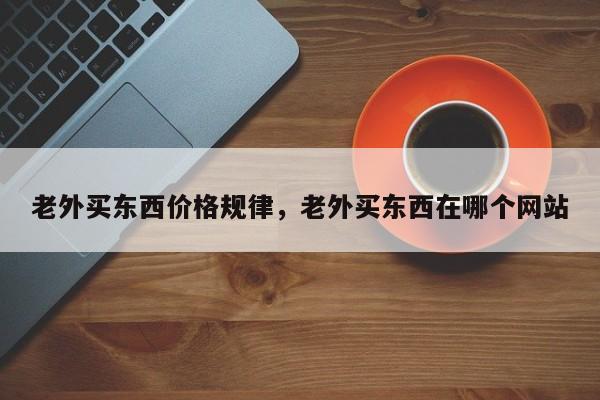 老外买东西价格规律,老外买东西在哪个网站