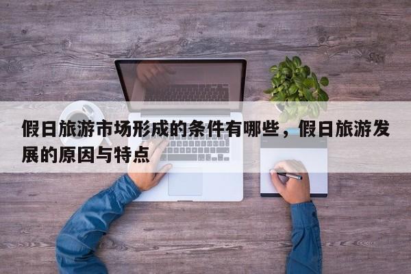 假日旅游市场形成的条件有哪些,假日旅游发展的原因与特点