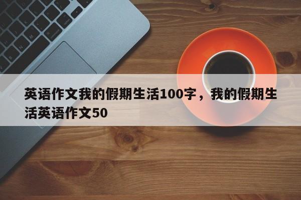 英语作文我的假期生活100字,我的假期生活英语作文50