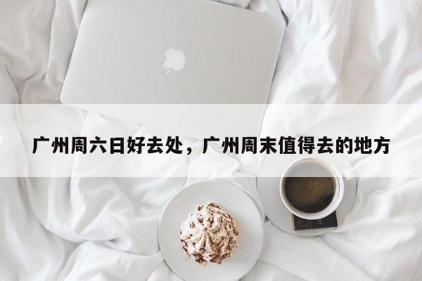 广州周六日好去处,广州周末值得去的地方