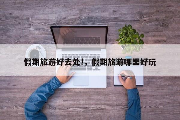假期旅游好去处!,假期旅游哪里好玩