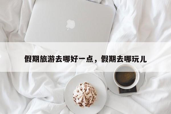 假期旅游去哪好一点,假期去哪玩儿