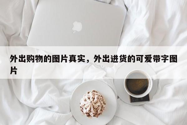 外出购物的图片真实,外出进货的可爱带字图片