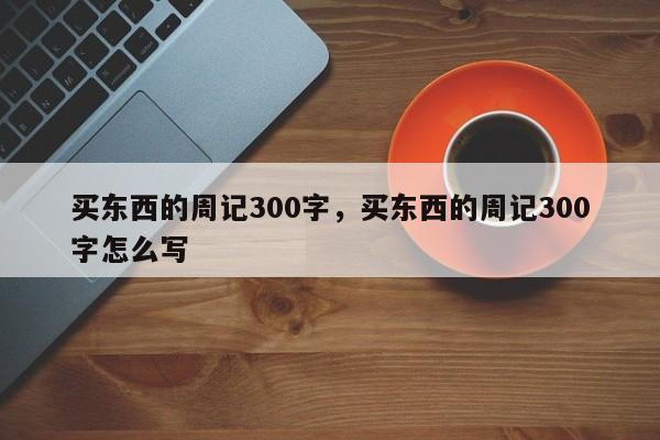 买东西的周记300字,买东西的周记300字怎么写