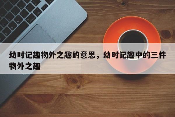 幼时记趣物外之趣的意思,幼时记趣中的三件物外之趣