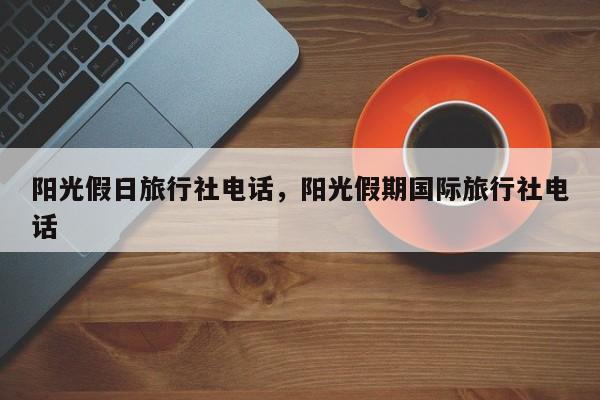 阳光假日旅行社电话,阳光假期国际旅行社电话