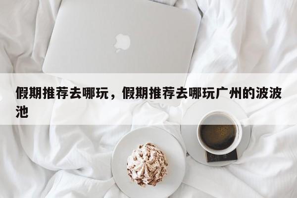 假期推荐去哪玩,假期推荐去哪玩广州的波波池