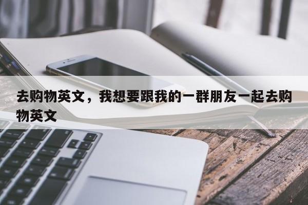 去购物英文,我想要跟我的一群朋友一起去购物英文