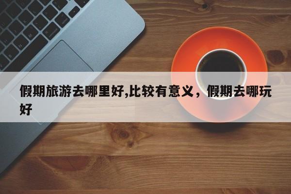 假期旅游去哪里好,比较有意义,假期去哪玩好