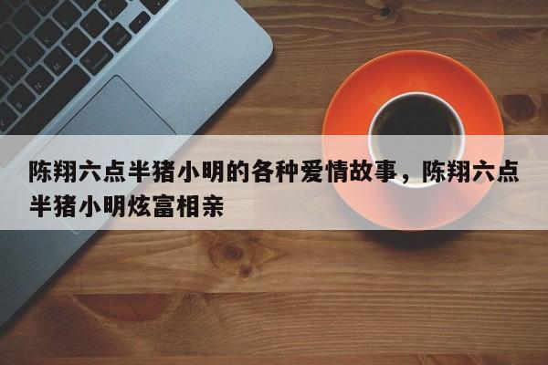 陈翔六点半猪小明的各种爱情故事,陈翔六点半猪小明炫富相亲