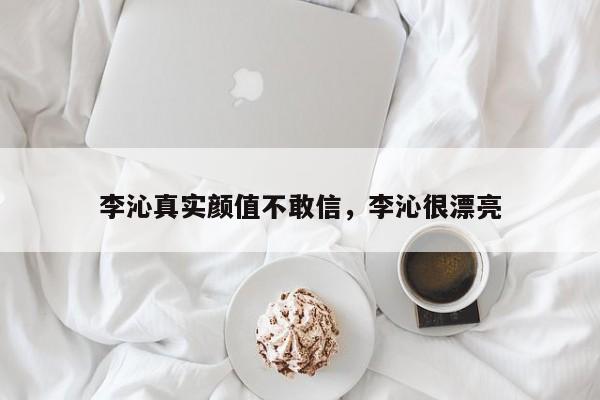 李沁真实颜值不敢信,李沁很漂亮