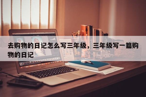 去购物的日记怎么写三年级,三年级写一篇购物的日记