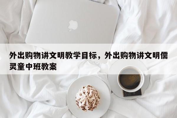 外出购物讲文明教学目标,外出购物讲文明儒灵童中班教案