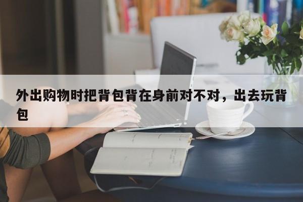 外出购物时把背包背在身前对不对,出去玩背包