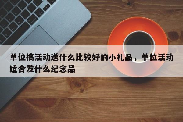 单位搞活动送什么比较好的小礼品,单位活动适合发什么纪念品